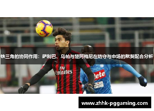 铁三角的协同作用:萨利巴、乌帕与楚阿梅尼在防守与中场的默契配合分析 铁三角的协同作用:萨利巴、乌帕与楚阿梅尼在防守与中场的默契配合分析