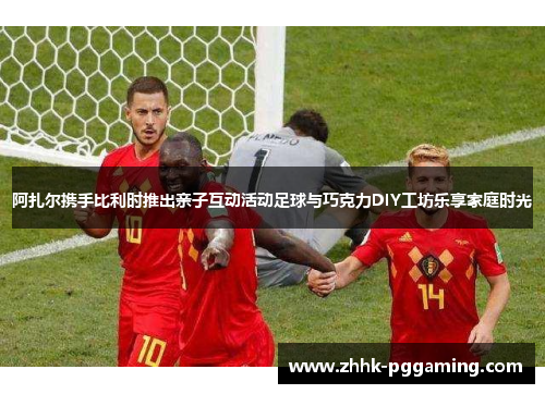 阿扎尔携手比利时推出亲子互动活动足球与巧克力DIY工坊乐享家庭时光