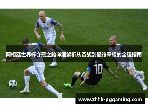 阿根廷世界杯夺冠之路详细解析从备战到最终荣耀的全程指南
