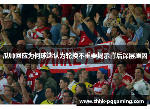 瓜帅回应为何球迷认为轮换不重要揭示背后深层原因